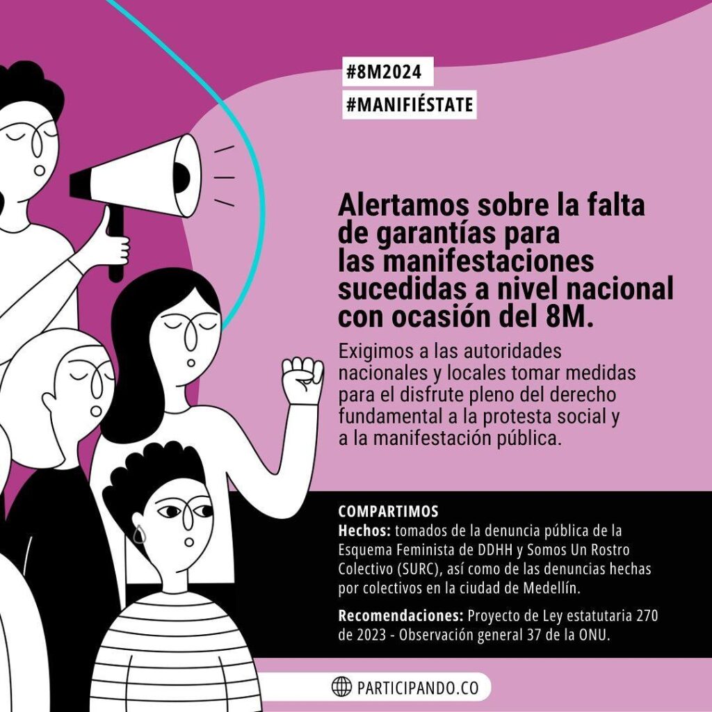 Photo shared by Corporación Jurídica Libertad / CJL on March 13, 2024 tagging @cajar.colombia, @cinep_ppp, @vivalaciudadania, @colectiva_justicia_mujer, @tembloresong, @doslatinas.comunidad, @ciudad_movimiento, @corporacionvamosmujer, @mujeres_movimiento, @defender_la_libertad, @mujeres_que_crean, @voragineco, @volcanicasrevista, @somosjacarandas, @movicecol, @mujereslibrescolombia, @comitedesolidaridad, @movice_antioquia, @mesahumanitariaant, and @ciudadaniaspaz. May be an image of poster and text that says '#8M2024 #MANIFIÉSTATE Alertamos sobre la falta de garantías para las manifestaciones sucedidas a nivel nacional con ocasión del 8M. Exigimos a las autoridades nacionales locales tomar medidas para disfrute pleno del derecho fundamental a la protesta socialy a la manifestación pública. COMPARTIMOS Hechos: tomados del denuncia pública Fem inista DDHH Un Rostro Colectivo (SURC), ası como de las hechas por colectivos en iudad de Medellín. Recomendaciones:Proyect de ey estatutaria 270 de 2023 Observación general 37 e ONU. PARTICIPANDO.CO'.
